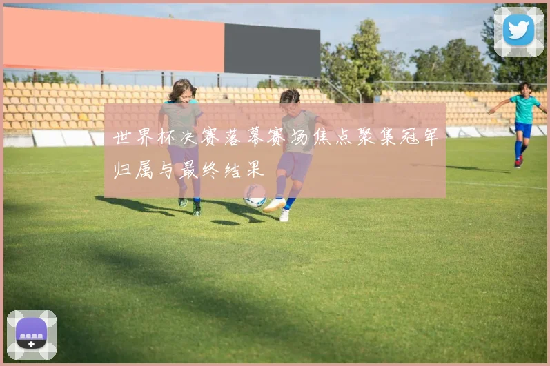 世界杯决赛落幕赛场焦点聚集冠军归属与最终结果