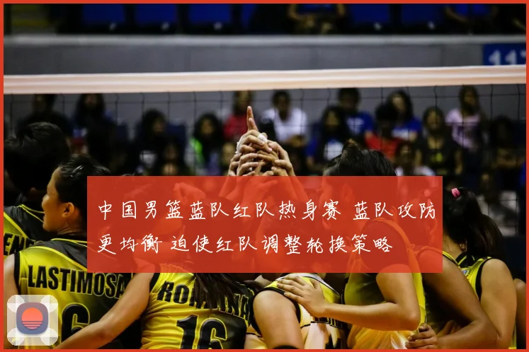 中国男篮蓝队红队热身赛 蓝队攻防更均衡 迫使红队调整轮换策略