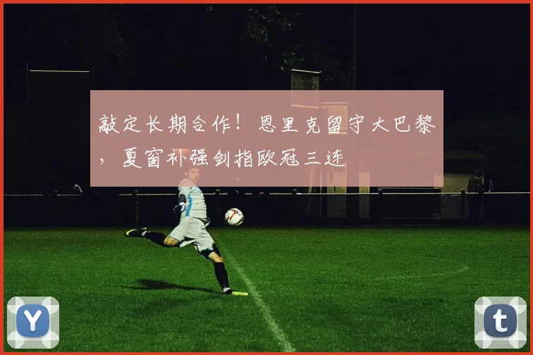 敲定长期合作!恩里克留守大巴黎,夏窗补强剑指欧冠三连