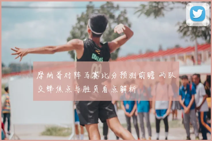 摩纳哥对阵马赛比分预测前瞻 两队交锋焦点与胜负看点解析