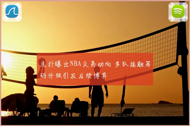 虎扑曝出NBA交易动向 多队接触筹码升级引发后续博弈