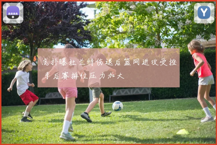 虎扑曝杜兰特伤退后篮网进攻受挫 季后赛排位压力加大