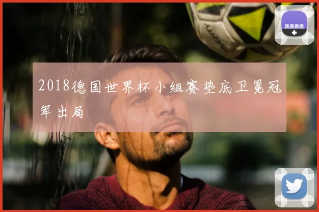 2018德国世界杯小组赛垫底卫冕冠军出局