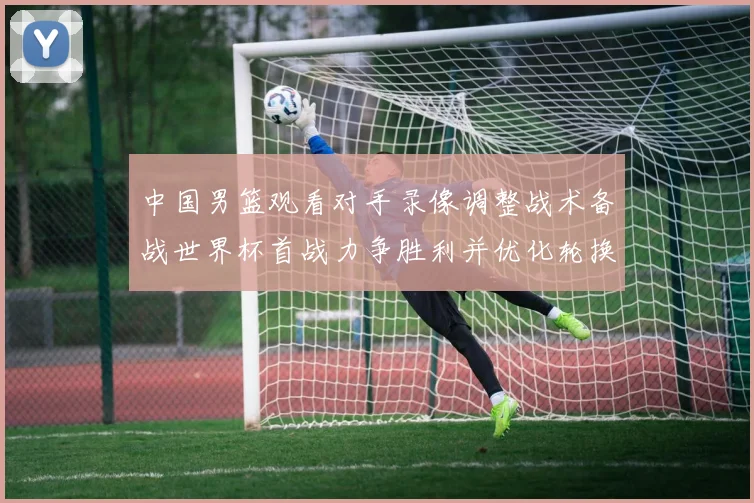 中国男篮观看对手录像调整战术备战世界杯首战力争胜利并优化轮换