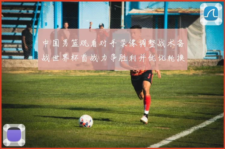 中国男篮观看对手录像调整战术备战世界杯首战力争胜利并优化轮换