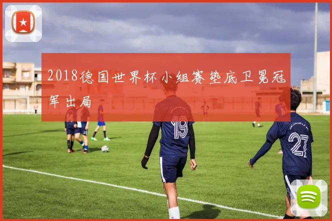2018德国世界杯小组赛垫底卫冕冠军出局