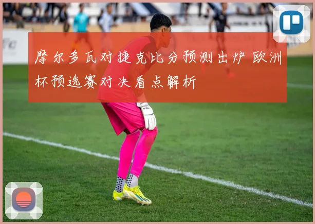 摩尔多瓦对捷克比分预测出炉 欧洲杯预选赛对决看点解析