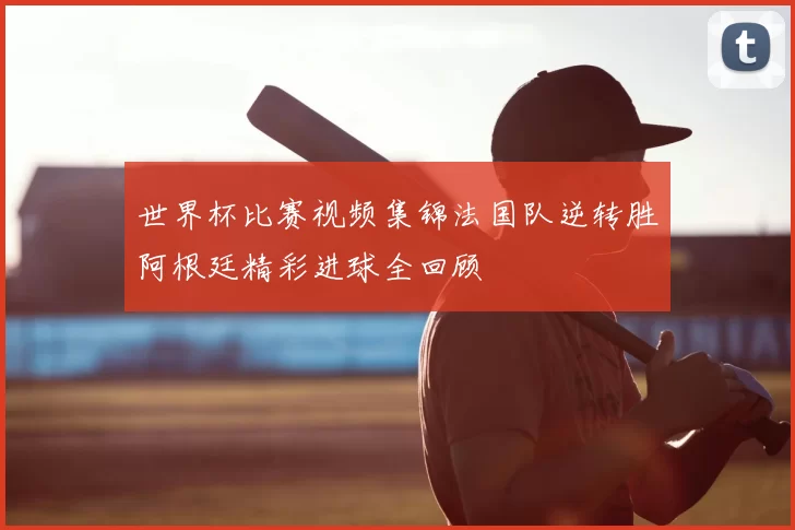 世界杯比赛视频集锦法国队逆转胜阿根廷精彩进球全回顾