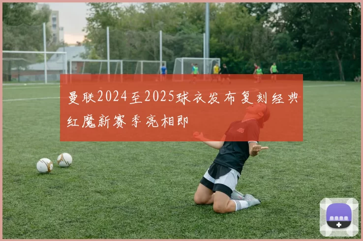 曼联2024至2025球衣发布复刻经典红魔新赛季亮相即