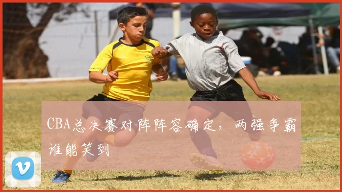 CBA总决赛对阵阵容确定,两强争霸谁能笑到