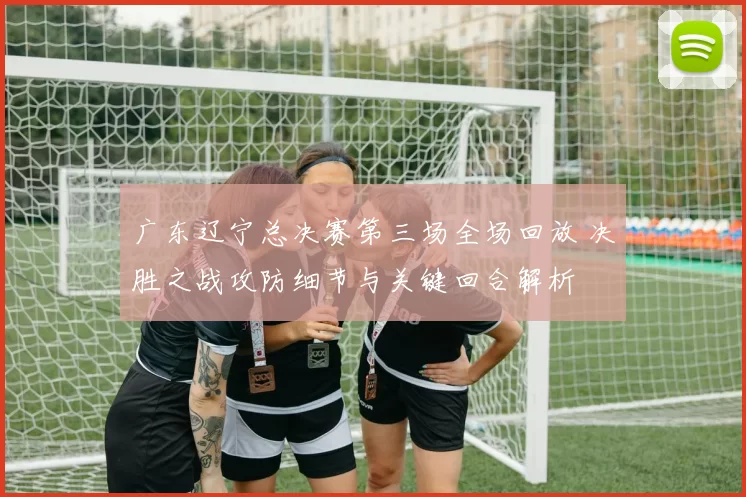 广东辽宁总决赛第三场全场回放 决胜之战攻防细节与关键回合解析