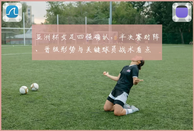 亚洲杯女足四强确认，半决赛对阵、晋级形势与关键球员战术看点