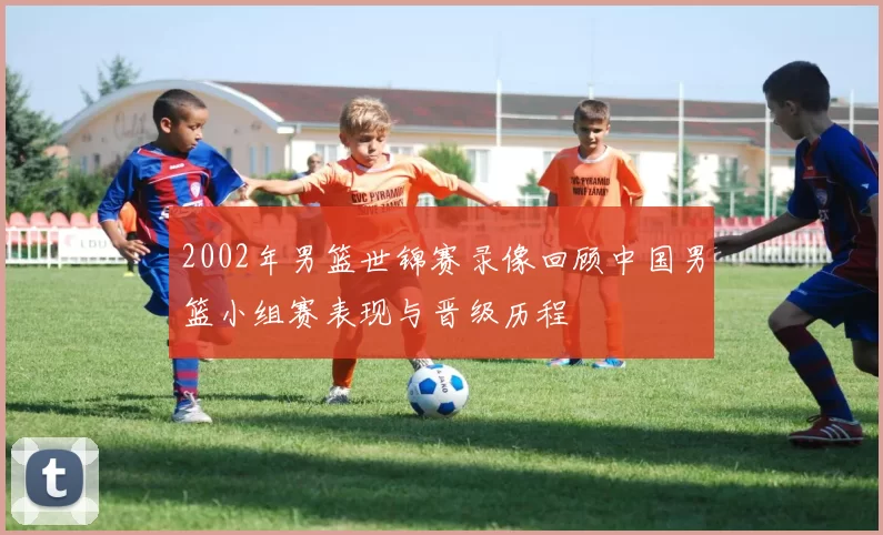 2002年男篮世锦赛录像回顾中国男篮小组赛表现与晋级历程