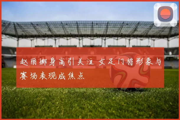 赵丽娜身高引关注 女足门将形象与赛场表现成焦点