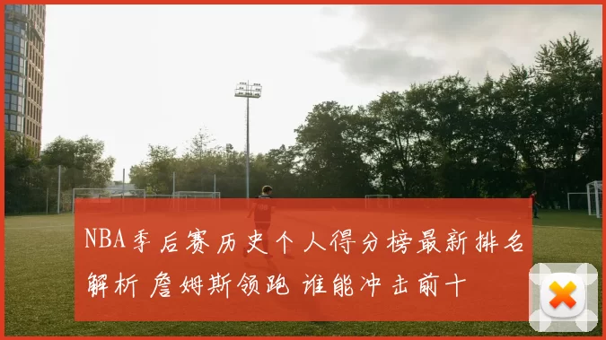 NBA季后赛历史个人得分榜最新排名解析 詹姆斯领跑 谁能冲击前十