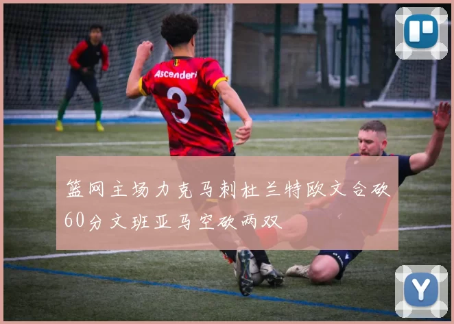 篮网主场力克马刺杜兰特欧文合砍60分文班亚马空砍两双