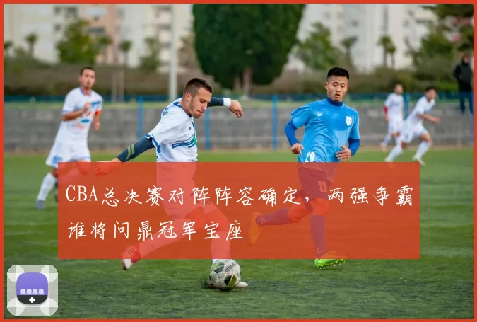 CBA总决赛对阵阵容确定,两强争霸谁将问鼎冠军宝座