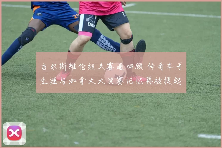 吉尔斯维伦纽夫赛道回顾 传奇车手生涯与加拿大大奖赛记忆再被提起