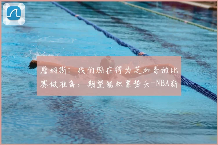 詹姆斯：我们现在得为芝加哥的比赛做准备，期望能积累势头-NBA新闻