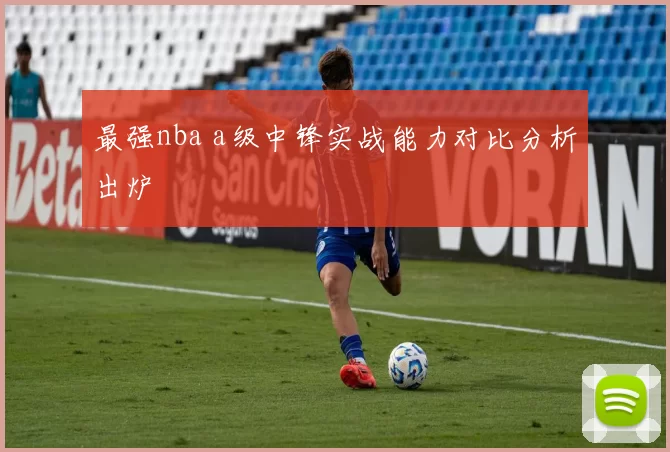 最强nba a级中锋实战能力对比分析出炉