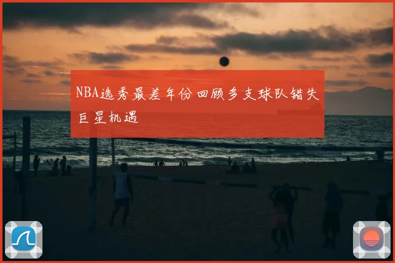 NBA选秀最差年份回顾多支球队错失巨星机遇
