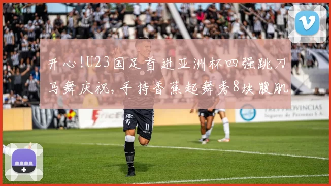 开心!U23国足首进亚洲杯四强跳刀马舞庆祝,手持香蕉起舞秀8块腹肌