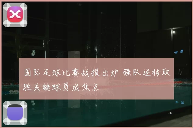 国际足球比赛战报出炉 强队逆转取胜关键球员成焦点