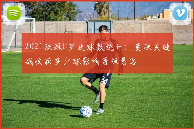 2021欧冠C罗进球数统计：曼联关键战收获多少球影响晋级悬念