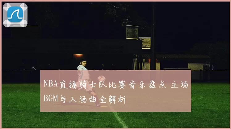 NBA直播骑士队比赛音乐盘点 主场BGM与入场曲全解析