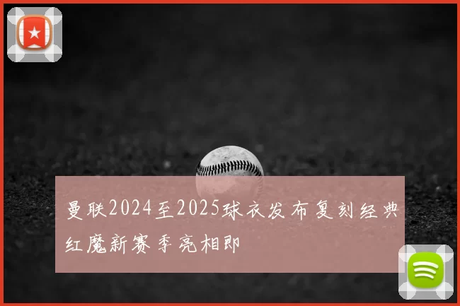 曼联2024至2025球衣发布复刻经典红魔新赛季亮相即