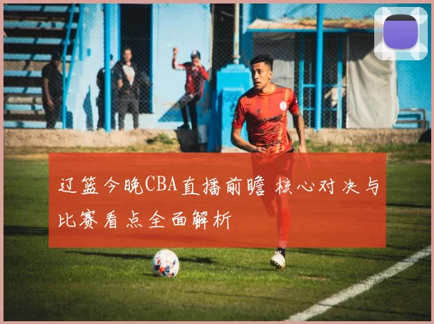 辽篮今晚CBA直播前瞻 核心对决与比赛看点全面解析