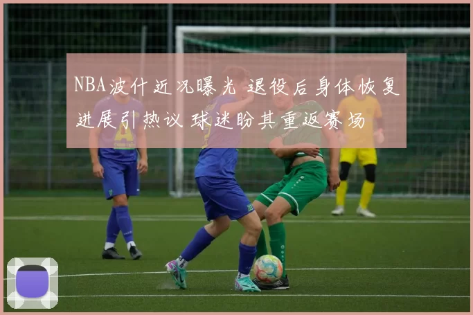 NBA波什近况曝光 退役后身体恢复进展引热议 球迷盼其重返赛场