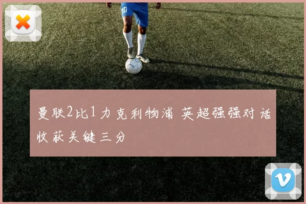 曼联2比1力克利物浦 英超强强对话收获关键三分