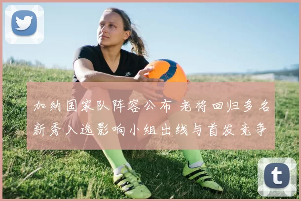 加纳国家队阵容公布 老将回归多名新秀入选影响小组出线与首发竞争