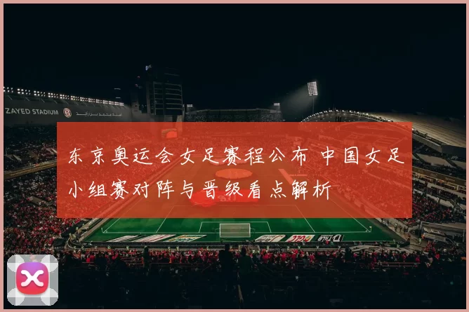 东京奥运会女足赛程公布 中国女足小组赛对阵与晋级看点解析