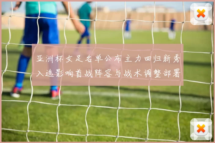 亚洲杯女足名单公布主力回归新秀入选影响首战阵容与战术调整部署