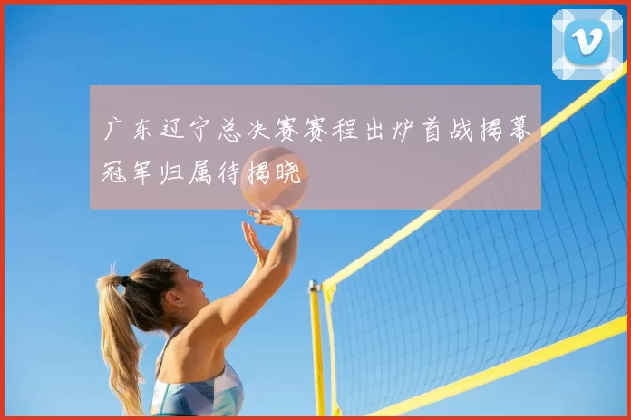广东辽宁总决赛赛程出炉首战揭幕冠军归属待揭晓