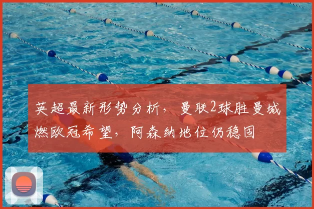 英超最新形势分析,曼联2球胜曼城燃欧冠希望,阿森纳地位仍稳固