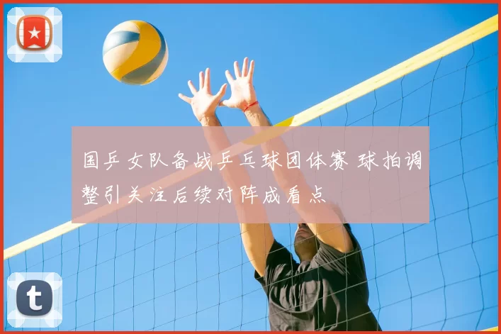 国乒女队备战乒乓球团体赛 球拍调整引关注后续对阵成看点