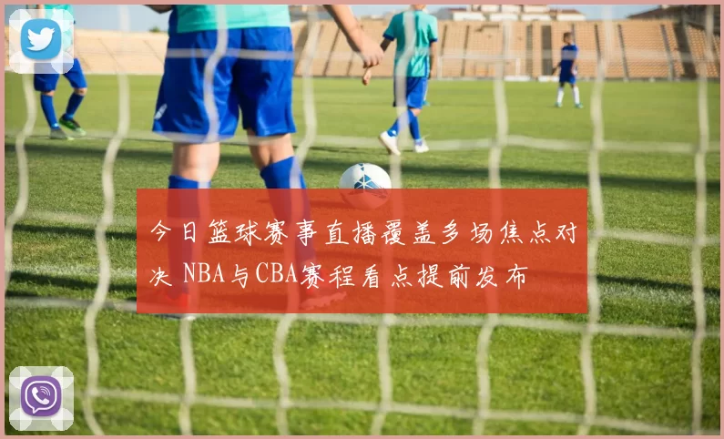 今日篮球赛事直播覆盖多场焦点对决 NBA与CBA赛程看点提前发布