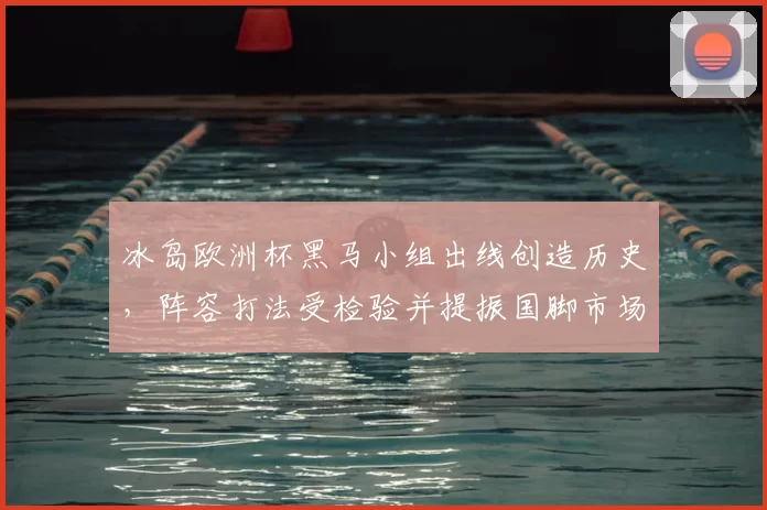 冰岛欧洲杯黑马小组出线创造历史，阵容打法受检验并提振国脚市场价值