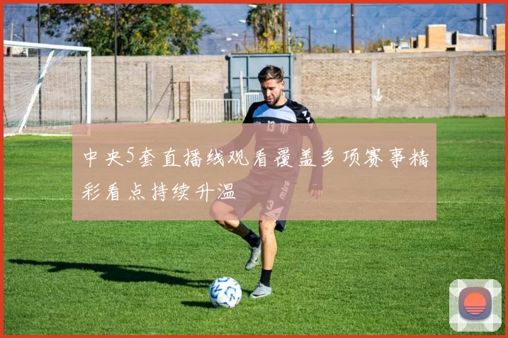 中央5套直播线观看覆盖多项赛事精彩看点持续升温