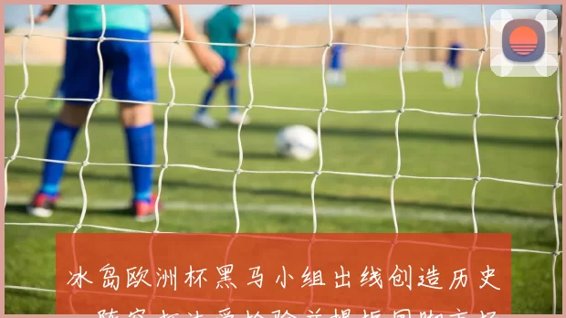 冰岛欧洲杯黑马小组出线创造历史，阵容打法受检验并提振国脚市场价值