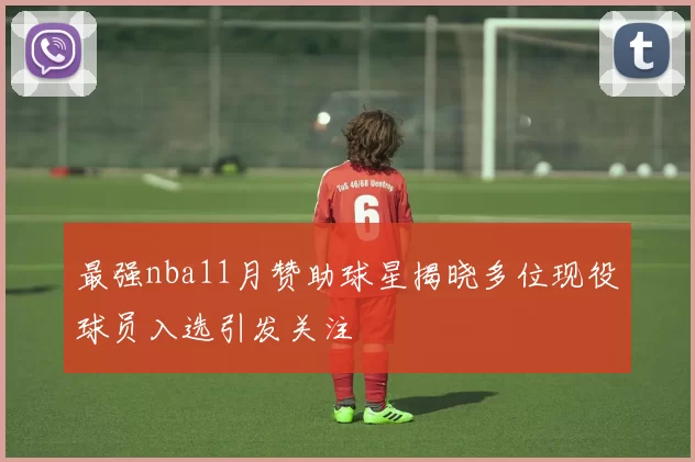 最强nba11月赞助球星揭晓多位现役球员入选引发关注