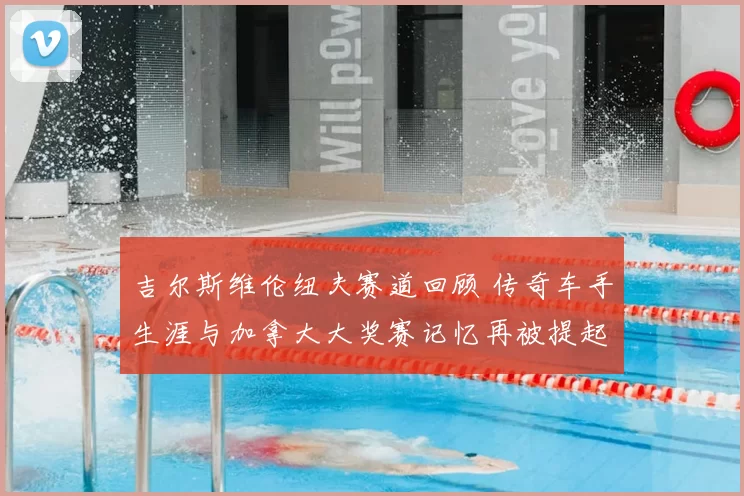 吉尔斯维伦纽夫赛道回顾 传奇车手生涯与加拿大大奖赛记忆再被提起
