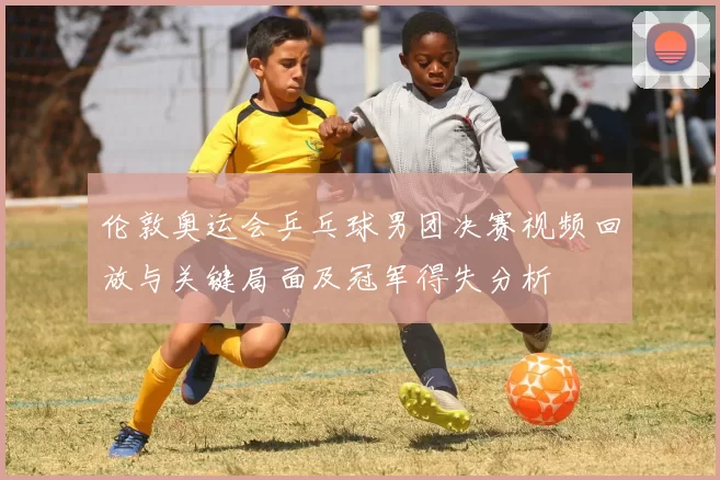 伦敦奥运会乒乓球男团决赛视频回放与关键局面及冠军得失分析