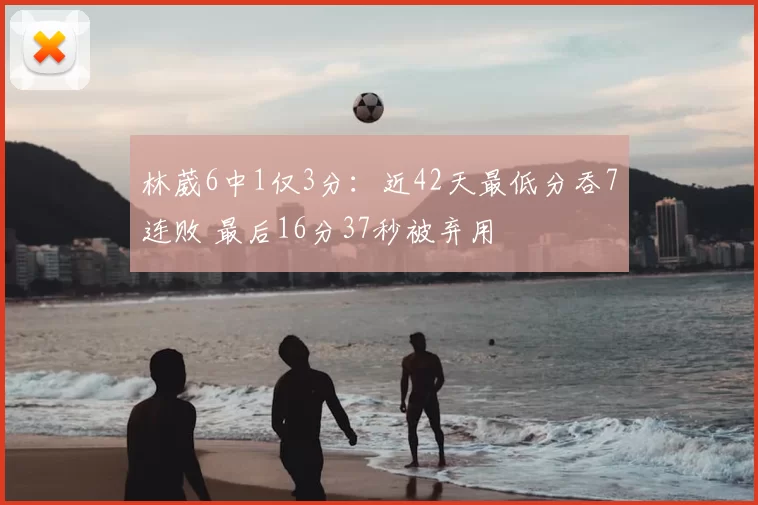 林葳6中1仅3分：近42天最低分吞7连败 最后16分37秒被弃用