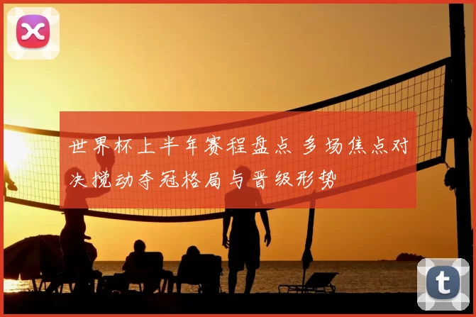 世界杯上半年赛程盘点 多场焦点对决搅动夺冠格局与晋级形势