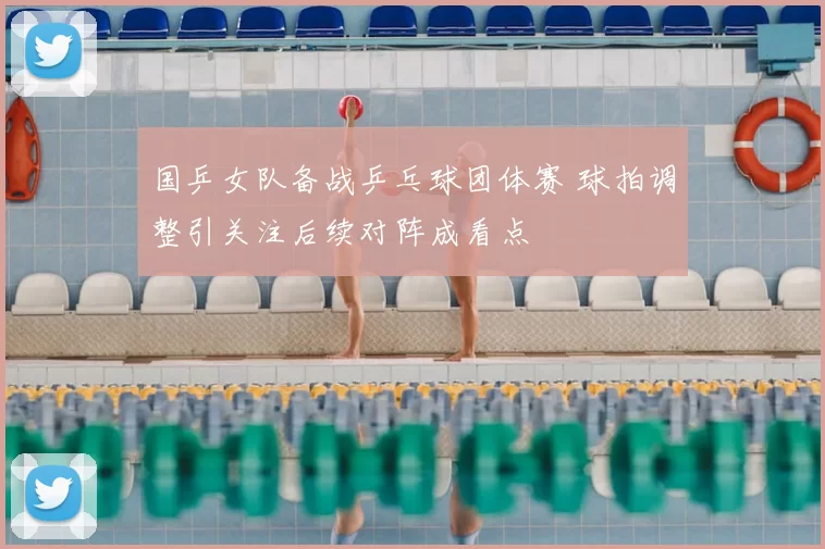 国乒女队备战乒乓球团体赛 球拍调整引关注后续对阵成看点