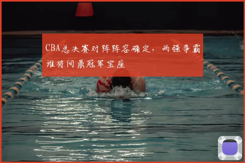 CBA总决赛对阵阵容确定,两强争霸谁将问鼎冠军宝座